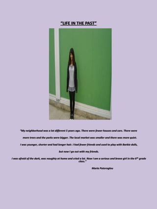 “LIFE IN THE PAST”




      “My neighborhood was a lot different 5 years ago. There were fewer houses and cars. There were

         more trees and the parks were bigger. The local market was smaller and there was more quiet.

       I was younger, shorter and had longer hair. I had fewer friends and used to play with Barbie dolls,

                                        but now I go out with my friends.

I was afraid of the dark, was naughty at home and cried a lot. Now I am a serious and brave girl in the 6 th grade
                                                       class.”

                                                                   Maria Pateroglou
 