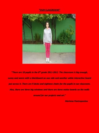 “OUR CLASSROOM”




   “There are 18 pupils in the 6th grade 2011-2012. The classroom is big enough,

sunny and warm with a blackboard on one side and another white interactive board

just across it. There are 9 desks and eighteen chairs for the pupils in our classroom.

 Also, there are three big windows and there are three notice boards on the walls

                          around for our projects and art.”

                                                           Mariana Pantzopoulou
 