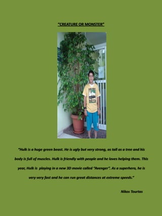 “CREATURE OR MONSTER”




  “Hulk is a huge green beast. He is ugly but very strong, as tall as a tree and his

body is full of muscles. Hulk is friendly with people and he loves helping them. This

 year, Hulk is playing in a new 3D movie called “Avenger”. As a superhero, he is

        very very fast and he can run great distances at extreme speeds.”


                                                                    Nikos Tourtas
 