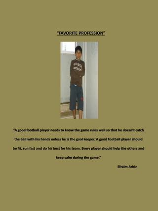 “FAVORITE PROFESSION”




“A good football player needs to know the game rules well so that he doesn’t catch

 the ball with his hands unless he is the goal keeper. A good football player should

be fit, run fast and do his best for his team. Every player should help the others and

                            keep calm during the game.”

                                                                    Efraim Arbie
 