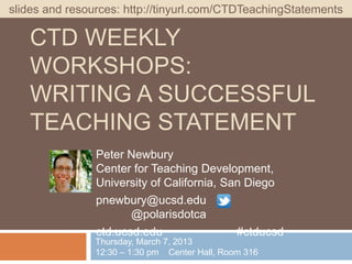 slides and resources: http://tinyurl.com/CTDTeachingStatements

   CTD WEEKLY
   WORKSHOPS:
   WRITING A SUCCESSFUL
   TEACHING STATEMENT
                Peter Newbury
                Center for Teaching Development,
                University of California, San Diego
                pnewbury@ucsd.edu
                       @polarisdotca
                ctd.ucsd.edu                #ctducsd
                Thursday, March 7, 2013
                12:30 – 1:30 pm Center Hall, Room 316
 