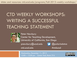 slides and resources: ctd.ucsd.edu/programs/fall-2013-weekly-workshops/

CTD WEEKLY WORKSHOPS:
WRITING A SUCCESSFUL
TEACHING STATEMENT
Peter Newbury
Center for Teaching Development,
University of California, San Diego
pnewbury@ucsd.edu
@polarisdotca
ctd.ucsd.edu
#ctducsd
Wednesday, December 11, 2013
12:00 – 12:50 pm Center Hall, Room 316

 