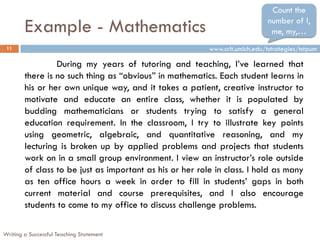 Count the

        Example - Mathematics                                                 number of I,
                                                                               me, my,…
 11                                                       www.crlt.umich.edu/tstrategies/tstpum

                 During my years of tutoring and teaching, I‟ve learned that
        there is no such thing as “obvious” in mathematics. Each student learns in
        his or her own unique way, and it takes a patient, creative instructor to
        motivate and educate an entire class, whether it is populated by
        budding mathematicians or students trying to satisfy a general
        education requirement. In the classroom, I try to illustrate key points
        using geometric, algebraic, and quantitative reasoning, and my
        lecturing is broken up by applied problems and projects that students
        work on in a small group environment. I view an instructor‟s role outside
        of class to be just as important as his or her role in class. I hold as many
        as ten office hours a week in order to fill in students‟ gaps in both
        current material and course prerequisites, and I also encourage
        students to come to my office to discuss challenge problems.

Writing a Successful Teaching Statement
 