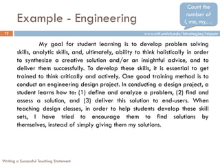 Count the

        Example - Engineering                                                    number of
                                                                                I, me, my,…
 12                                                         www.crlt.umich.edu/tstrategies/tstpum

                  My goal for student learning is to develop problem solving
        skills, analytic skills, and, ultimately, ability to think holistically in order
        to synthesize a creative solution and/or an insightful advice, and to
        deliver them successfully. To develop these skills, it is essential to get
        trained to think critically and actively. One good training method is to
        conduct an engineering design project. In conducting a design project, a
        student learns how to: (1) define and analyze a problem, (2) find and
        assess a solution, and (3) deliver this solution to end-users. When
        teaching design classes, in order to help students develop these skill
        sets, I have tried to encourage them to find solutions by
        themselves, instead of simply giving them my solutions.




Writing a Successful Teaching Statement
 