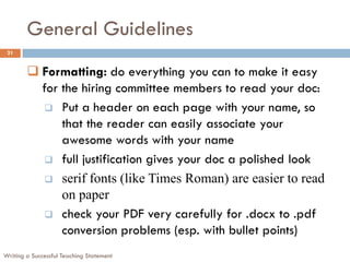 General Guidelines
 21


         Formatting: do everything you can to make it easy
          for the hiring committee members to read your doc:
            Put a header on each page with your name, so
              that the reader can easily associate your
              awesome words with your name
            full justification gives your doc a polished look

            serif fonts (like Times Roman) are easier to read
              on paper
            check your PDF very carefully for .docx to .pdf
              conversion problems (esp. with bullet points)
Writing a Successful Teaching Statement
 