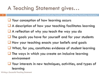 A Teaching Statement gives…
 8                                        cft.vanderbilt.edu/teaching-guides/reflecting/teaching-statements/

         Your conception of how learning occurs
         A description of how your teaching facilitates learning
         A reflection of why you teach the way you do
         The goals you have for yourself and for your students
         How your teaching enacts your beliefs and goals
         What, for you, constitutes evidence of student learning
         The ways in which you create an inclusive learning
          environment
         Your interests in new techniques, activities, and types of
          learning
Writing a Successful Teaching Statement
 