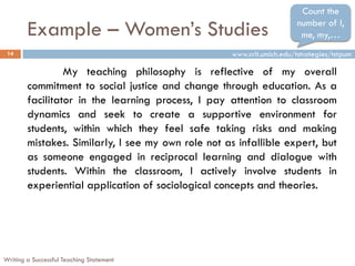 Example – Women’s Studies
Writing a Successful Teaching Statement
14
My teaching philosophy is reflective of my overall
commitment to social justice and change through education. As a
facilitator in the learning process, I pay attention to classroom
dynamics and seek to create a supportive environment for
students, within which they feel safe taking risks and making
mistakes. Similarly, I see my own role not as infallible expert, but
as someone engaged in reciprocal learning and dialogue with
students. Within the classroom, I actively involve students in
experiential application of sociological concepts and theories.
Count the
number of I,
me, my,…
www.crlt.umich.edu/tstrategies/tstpum
 