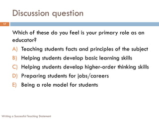 Discussion question
Writing a Successful Teaching Statement
17
Which of these do you feel is your primary role as an
educator?
A) Teaching students facts and principles of the subject
B) Helping students develop basic learning skills
C) Helping students develop higher-order thinking skills
D) Preparing students for jobs/careers
E) Being a role model for students
 