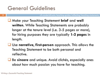 General Guidelines
Writing a Successful Teaching Statement
19
 Make your Teaching Statement brief and well
written. While Teaching Statements are probably
longer at the tenure level (i.e. 3-5 pages or more),
for hiring purposes they are typically 1-2 pages in
length.
 Use narrative, first-person approach. This allows the
Teaching Statement to be both personal and
reflective.
 Be sincere and unique. Avoid clichés, especially ones
about how much passion you have for teaching.
cft.vanderbilt.edu/teaching-guides/reflecting/teaching-statements/
 