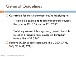 General Guidelines
Writing a Successful Teaching Statement
22
 Customize for the Department you’re applying to:
“I would be excited to teach introductory courses
like your MATH 10A and MATH 20B.”
“With my research background, I would be able
to teach graduate-level courses in European
history like HIST 554.”
 Remove UCSD-specific acronyms like UCSD, CAPE,
SIO, SE, MAE, CSE,…
 