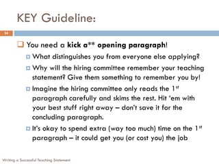 KEY Guideline:
Writing a Successful Teaching Statement
24
 You need a kick a** opening paragraph!
 What distinguishes you from everyone else applying?
 Why will the hiring committee remember your teaching
statement? Give them something to remember you by!
 Imagine the hiring committee only reads the 1st
paragraph carefully and skims the rest. Hit ‘em with
your best stuff right away – don’t save it for the
concluding paragraph.
 It’s okay to spend extra (way too much) time on the 1st
paragraph – it could get you (or cost you) the job
 
