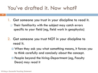 You’ve drafted it. Now what?
Writing a Successful Teaching Statement
27
1. Get someone you trust in your discipline to read it.
 Their familiarity with the subject may catch errors
specific to your field (eg, field work in geophysics)
2. Get someone you trust NOT in your discipline to
read it.
 When they ask you what something means, it forces you
to think carefully and concisely about the concept.
 People beyond the hiring-Department (eg, Faculty
Dean) may read it
 