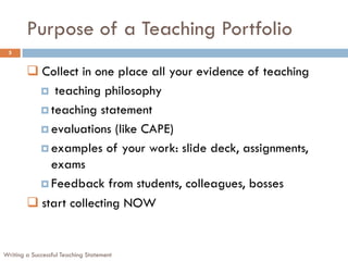 Purpose of a Teaching Portfolio
Writing a Successful Teaching Statement
5
 Collect in one place all your evidence of teaching
 teaching philosophy
 teaching statement
 evaluations (like CAPE)
 examples of your work: slide deck, assignments,
exams
 Feedback from students, colleagues, bosses
 start collecting NOW
 