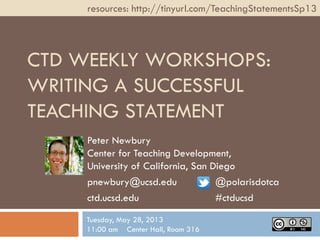 CTD WEEKLY WORKSHOPS:
WRITING A SUCCESSFUL
TEACHING STATEMENT
Peter Newbury
Center for Teaching Development,
University of California, San Diego
pnewbury@ucsd.edu @polarisdotca
ctd.ucsd.edu #ctducsd
resources: http://tinyurl.com/TeachingStatementsSp13
Tuesday, May 28, 2013
11:00 am Center Hall, Room 316
 