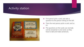 Activity station
 First person pick a card, and asks a
question to the person sitting on the left.
 Then the next person picks a card, and so
on.
 The questions on the cards can normaly
not be answered in one word, so they
have to talk and make sentences.
 