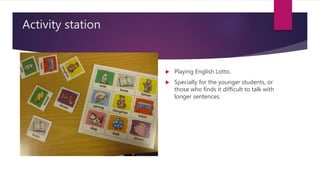 Activity station
 Playing English Lotto.
 Specially for the younger students, or
those who finds it difficult to talk with
longer sentences.
 
