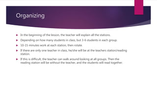 Organizing
 In the beginning of the lesson, the teacher will explain all the stations.
 Depending on how many students in class, but 3-6 students in each group.
 10-15 minutes work at each station, then rotate.
 If there are only one teacher in class, he/she will be at the teachers station/reading
station.
 If this is difficult, the teacher can walk around looking at all groups. Then the
reading station will be without the teacher, and the students will read together.
 