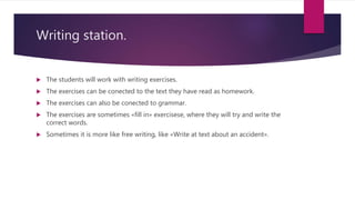 Writing station.
 The students will work with writing exercises.
 The exercises can be conected to the text they have read as homework.
 The exercises can also be conected to grammar.
 The exercises are sometimes «fill in» exercisese, where they will try and write the
correct words.
 Sometimes it is more like free writing, like «Write at text about an accident».
 