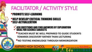 •PROMOTE SELF-LEARNING
•HELP DEVELOP CRITICAL THINKING SKILLS
•SELF-ACTUALIZATION
ASK QUESTIONS AND FIND ANSWERS BY EXPLORATION
IDEAL FOR SCIENCE SUBJECTS
TEACHER MUST BE WELL PREPARED TO GUIDE STUDENTS
TOWARDS DISCOVERY RATHER THAN LECTURING
NO TESTING KNOWLEDGE THROUGH MEMORIZATION
FACILITATOR / ACTIVITY STYLE
 