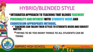 •INTEGRATED APPROACH TO TEACHING THAT BLENDS TEACHERS’
PERSONALITY AND INTEREST WITH STUDENTS’ NEEDS AND
CURRICULUM-APPROPRIATE METHODS.
TEACHERS CAN TAILOR THEIR STYLES TO STUDENTS NEEDS AND SUBJECT
MATTER
TRYING TO BE TOO MANY THINGS TO ALL STUDENTS CAN BE
TIRING
HYBRID/BLENDED STYLE
 