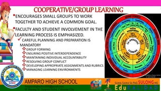 COOPERATIVE/GROUPLEARNING
•ENCOURAGES SMALL GROUPS TO WORK
TOGETHER TO ACHIEVE A COMMON GOAL.
•FACULTY AND STUDENT INVOLVEMENT IN THE
LEARNING PROCESS IS EMPHASIZED.
CAREFUL PLANNING AND PREPARATION IS
MANDATORY
GROUP FORMING
ENSURING POSITIVE INTERDEPENDENCE
MAINTAINING INDIVIDUAL ACCOUNTABILITY
RESOLVING GROUP CONFLICT
DEVELOPING APPROPRIATE ASSIGNMENTS AND RUBRICS
MANAGING LEARNING ENVIRONMENTS
 