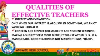 QUALITIES OF
EFFECTIVE TEACHERS
INTEREST AND EXPLANATION:
ONLY WHEN OUR INTEREST IS AROUSED IN SOMETHING, WE ENJOY
WORKING HARD AT IT.
CONCERN AND RESPECT FOR STUDENTS AND STUDENT LEARNING:
MAKING A SUBJECT SEEM MORE DIFFICULT THAN IT ACTUALLY IS, IS A
MASQUERADE. GOOD TEACHING IS NOT MAKING THINGS “HARD”.
 