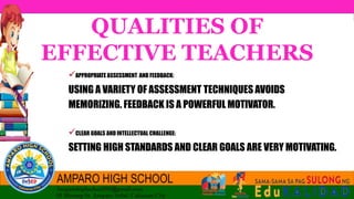 QUALITIES OF
EFFECTIVE TEACHERS
APPROPRIATE ASSESSMENT AND FEEDBACK:
USING A VARIETY OF ASSESSMENT TECHNIQUES AVOIDS
MEMORIZING. FEEDBACK IS A POWERFUL MOTIVATOR.
CLEAR GOALS AND INTELLECTUAL CHALLENGE:
SETTING HIGH STANDARDS AND CLEAR GOALS ARE VERY MOTIVATING.
 