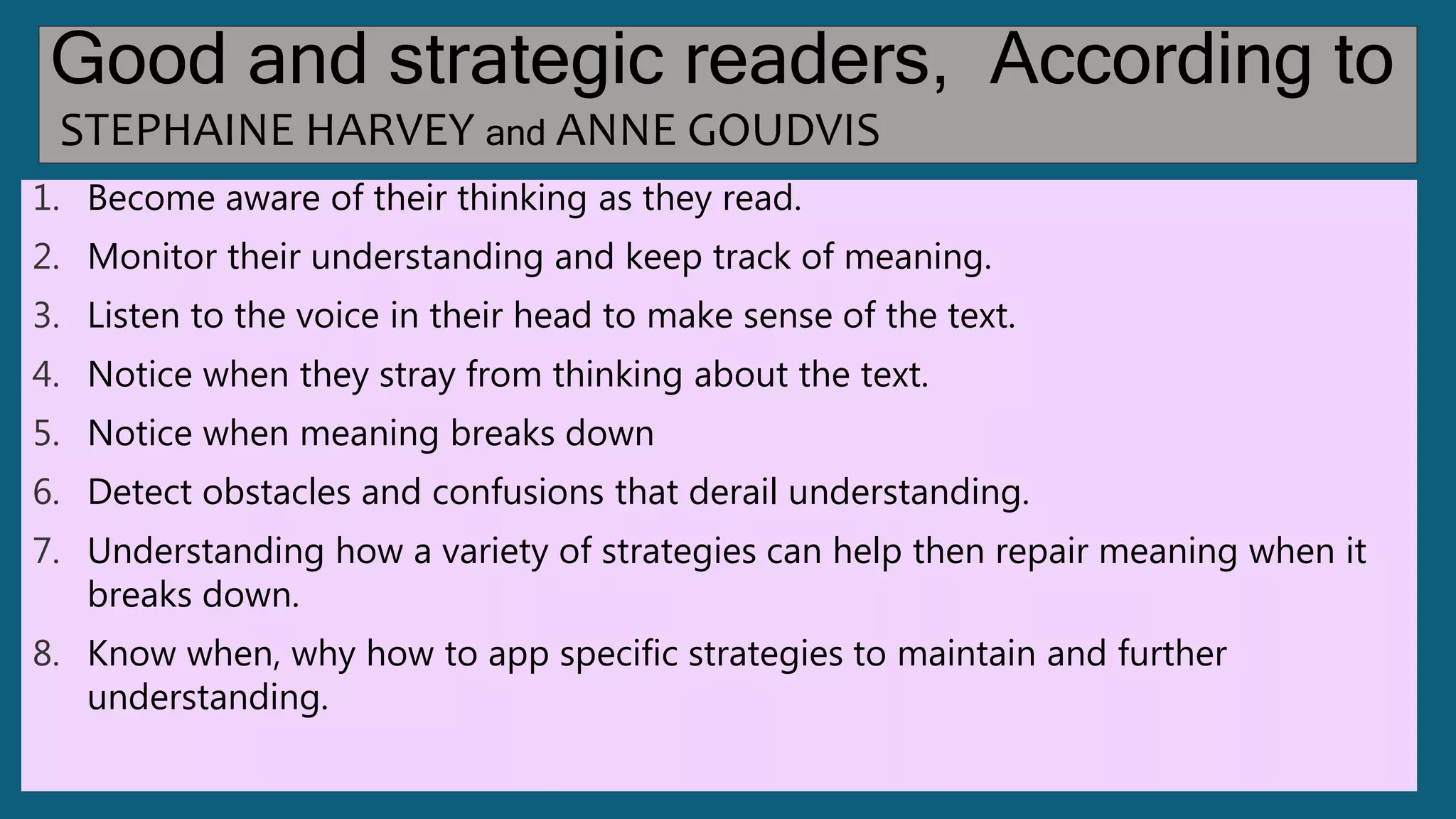 Good and strategic readers, According to
STEPHAINE HARVEY and ANNE GOUDVIS
1. Become aware of their thinking as they read.
2. Monitor their understanding and keep track of meaning.
3. Listen to the voice in their head to make sense of the text.
4. Notice when they stray from thinking about the text.
5. Notice when meaning breaks down
6. Detect obstacles and confusions that derail understanding.
7. Understanding how a variety of strategies can help then repair meaning when it
breaks down.
8. Know when, why how to app specific strategies to maintain and further
understanding.
 