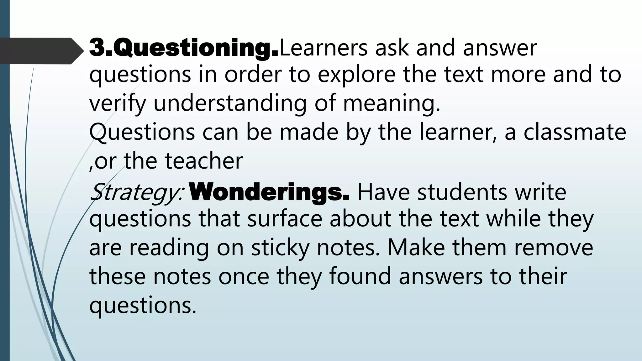 3.Questioning.Learners ask and answer
questions in order to explore the text more and to
verify understanding of meaning.
Questions can be made by the learner, a classmate
,or the teacher
Strategy: Wonderings. Have students write
questions that surface about the text while they
are reading on sticky notes. Make them remove
these notes once they found answers to their
questions.
 