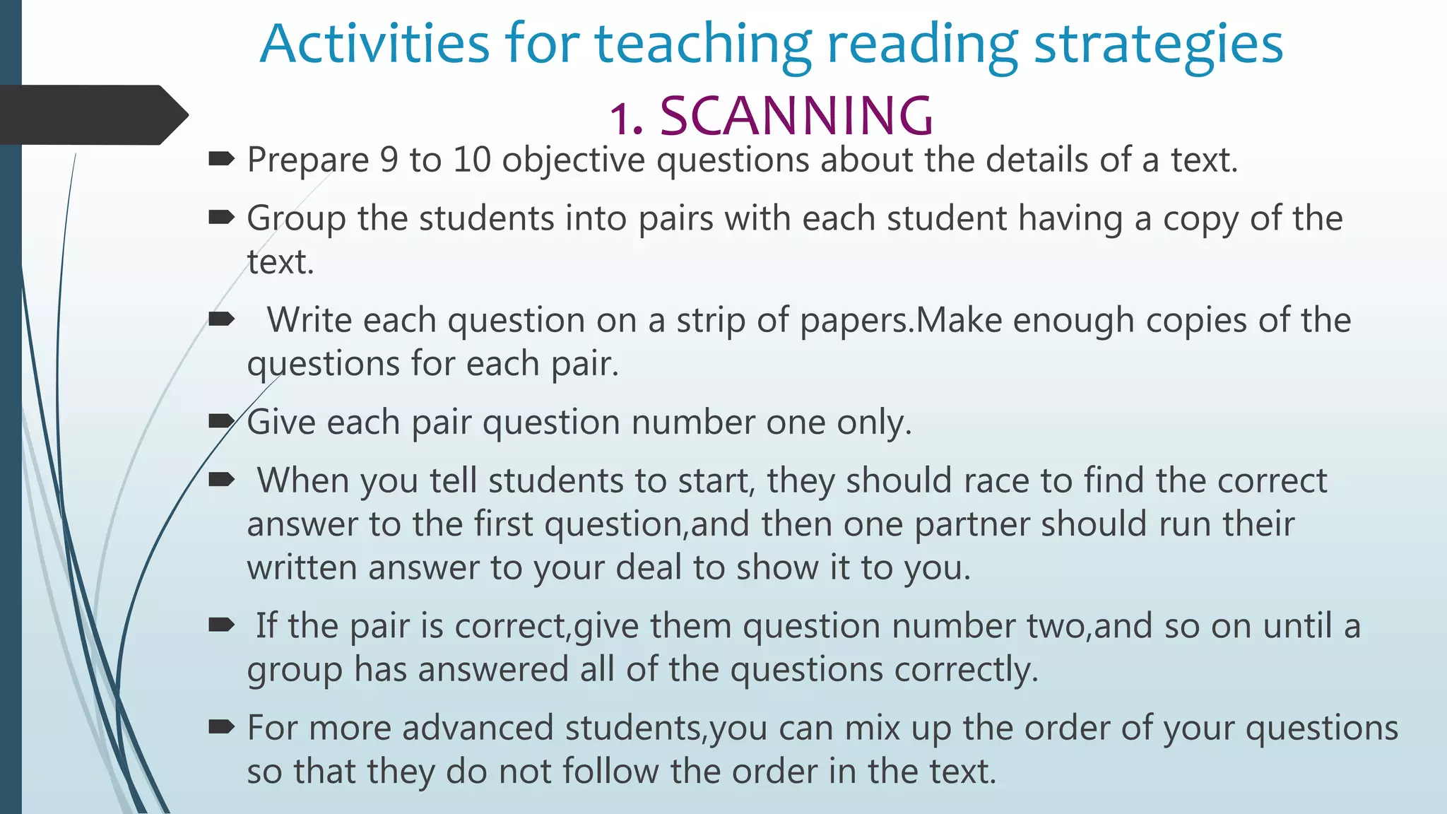 Activities for teaching reading strategies
1. SCANNING
 Prepare 9 to 10 objective questions about the details of a text.
 Group the students into pairs with each student having a copy of the
text.
 Write each question on a strip of papers.Make enough copies of the
questions for each pair.
 Give each pair question number one only.
 When you tell students to start, they should race to find the correct
answer to the first question,and then one partner should run their
written answer to your deal to show it to you.
 If the pair is correct,give them question number two,and so on until a
group has answered all of the questions correctly.
 For more advanced students,you can mix up the order of your questions
so that they do not follow the order in the text.
 