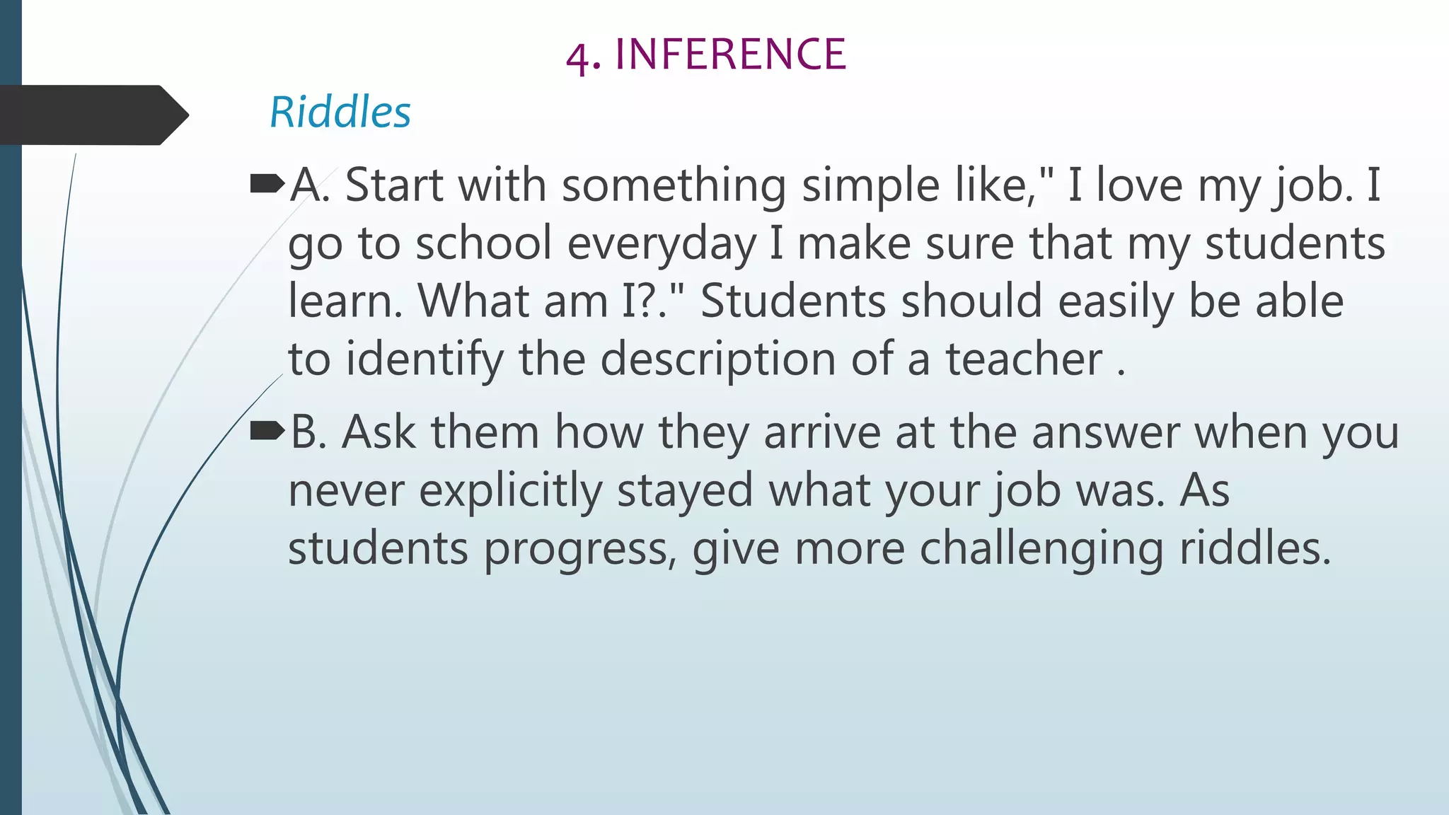 4. INFERENCE
Riddles
A. Start with something simple like," I love my job. I
go to school everyday I make sure that my students
learn. What am I?." Students should easily be able
to identify the description of a teacher .
B. Ask them how they arrive at the answer when you
never explicitly stayed what your job was. As
students progress, give more challenging riddles.
 