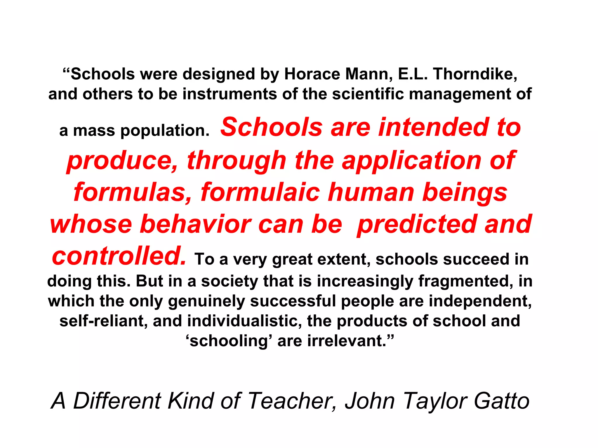 “ Schools were designed by Horace Mann, E.L. Thorndike, and others to be instruments of the scientific management of a mass population.   Schools are intended to produce, through the application of formulas, formulaic human beings whose behavior can be  predicted and controlled.   To a very great extent, schools succeed in doing this. But in a society that is increasingly fragmented, in which the only genuinely successful people are independent, self-reliant, and individualistic, the products of school and ‘schooling’ are irrelevant.” A Different Kind of Teacher, John Taylor Gatto 