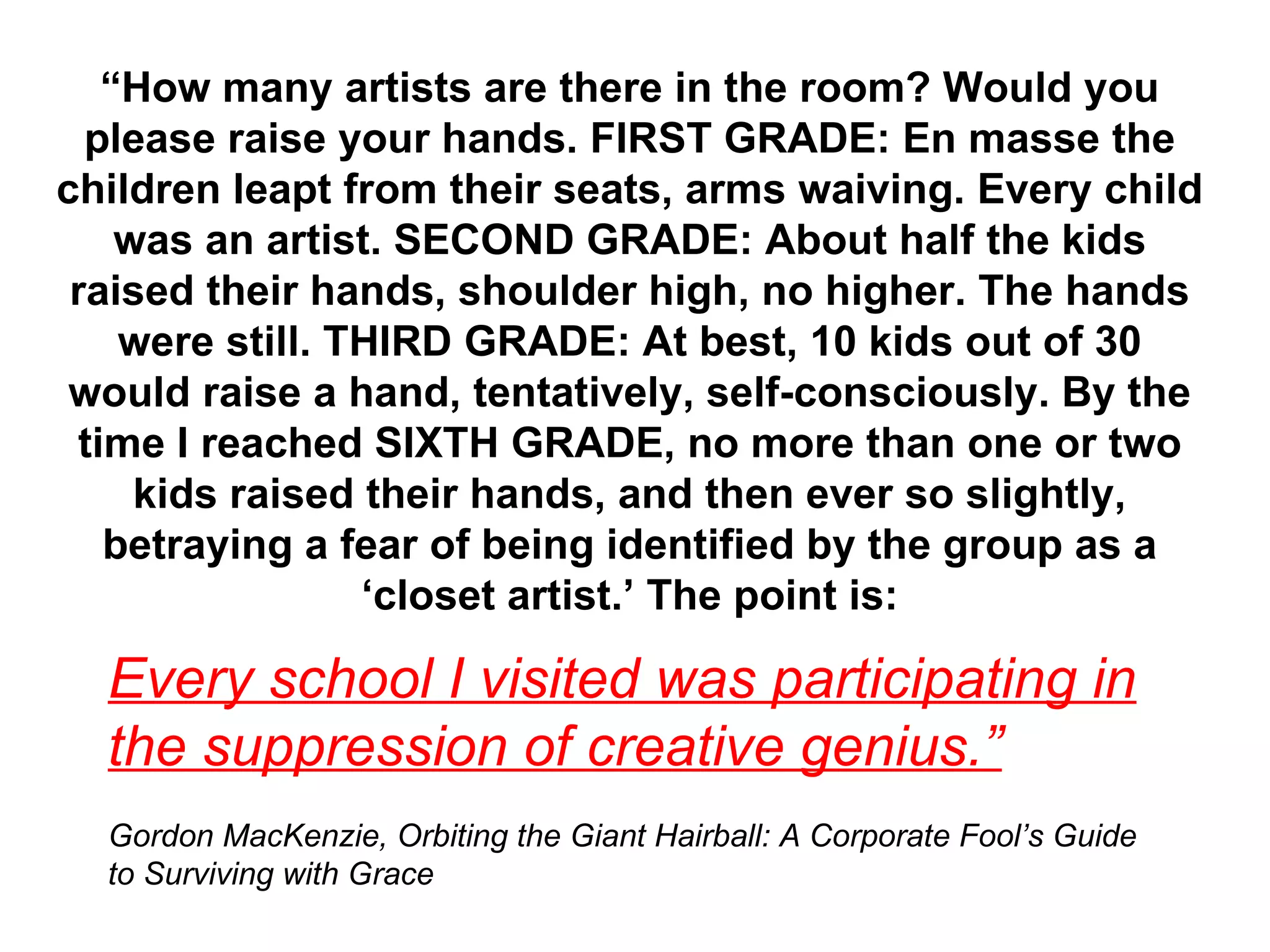 “ How many artists are there in the room? Would you please raise your hands. FIRST GRADE: En masse the children leapt from their seats, arms waiving. Every child was an artist. SECOND GRADE: About half the kids raised their hands, shoulder high, no higher. The hands were still. THIRD GRADE: At best, 10 kids out of 30 would raise a hand, tentatively, self-consciously. By the time I reached SIXTH GRADE, no more than one or two kids raised their hands, and then ever so slightly, betraying a fear of being identified by the group as a ‘closet artist.’ The point is: Every school I visited was participating in the suppression of creative genius.” Gordon MacKenzie, Orbiting the Giant Hairball: A Corporate Fool’s Guide to Surviving with Grace 