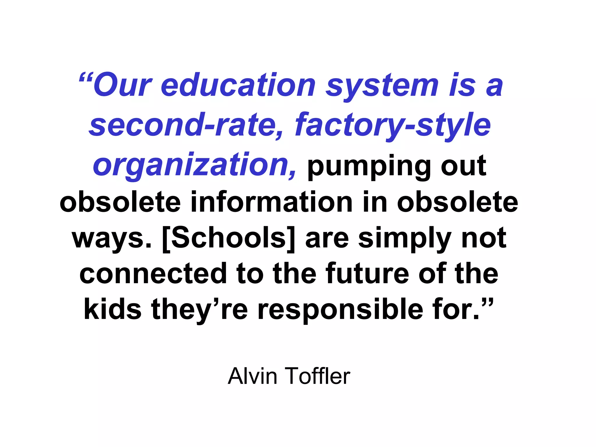 “ Our education system is a second-rate, factory-style organization,   pumping out obsolete information in obsolete ways. [Schools] are simply not connected to the future of the kids they’re responsible for.” Alvin Toffler 