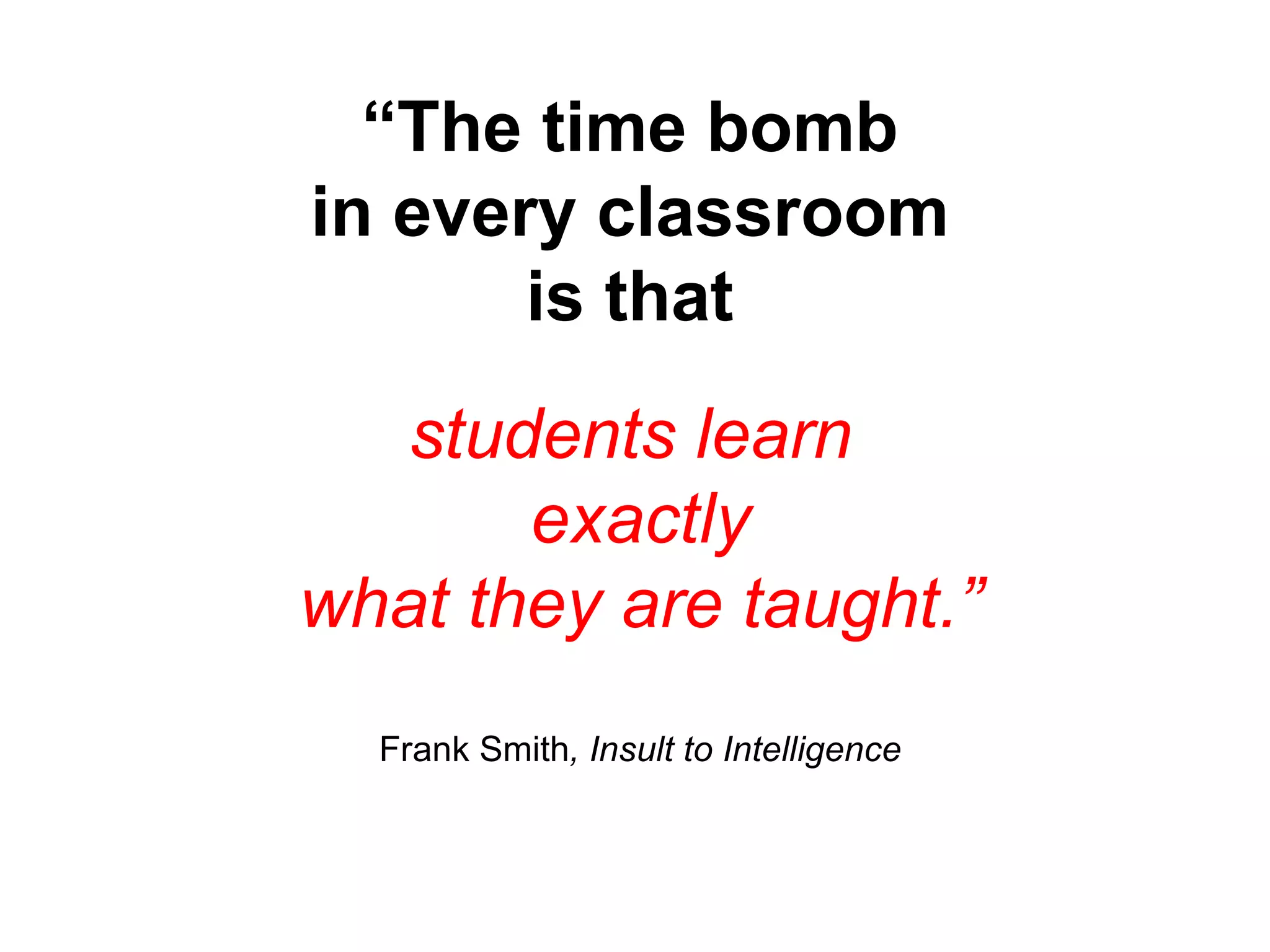 “ The time bomb in every classroom is that students learn  exactly what they are taught.” Frank Smith , Insult to Intelligence 
