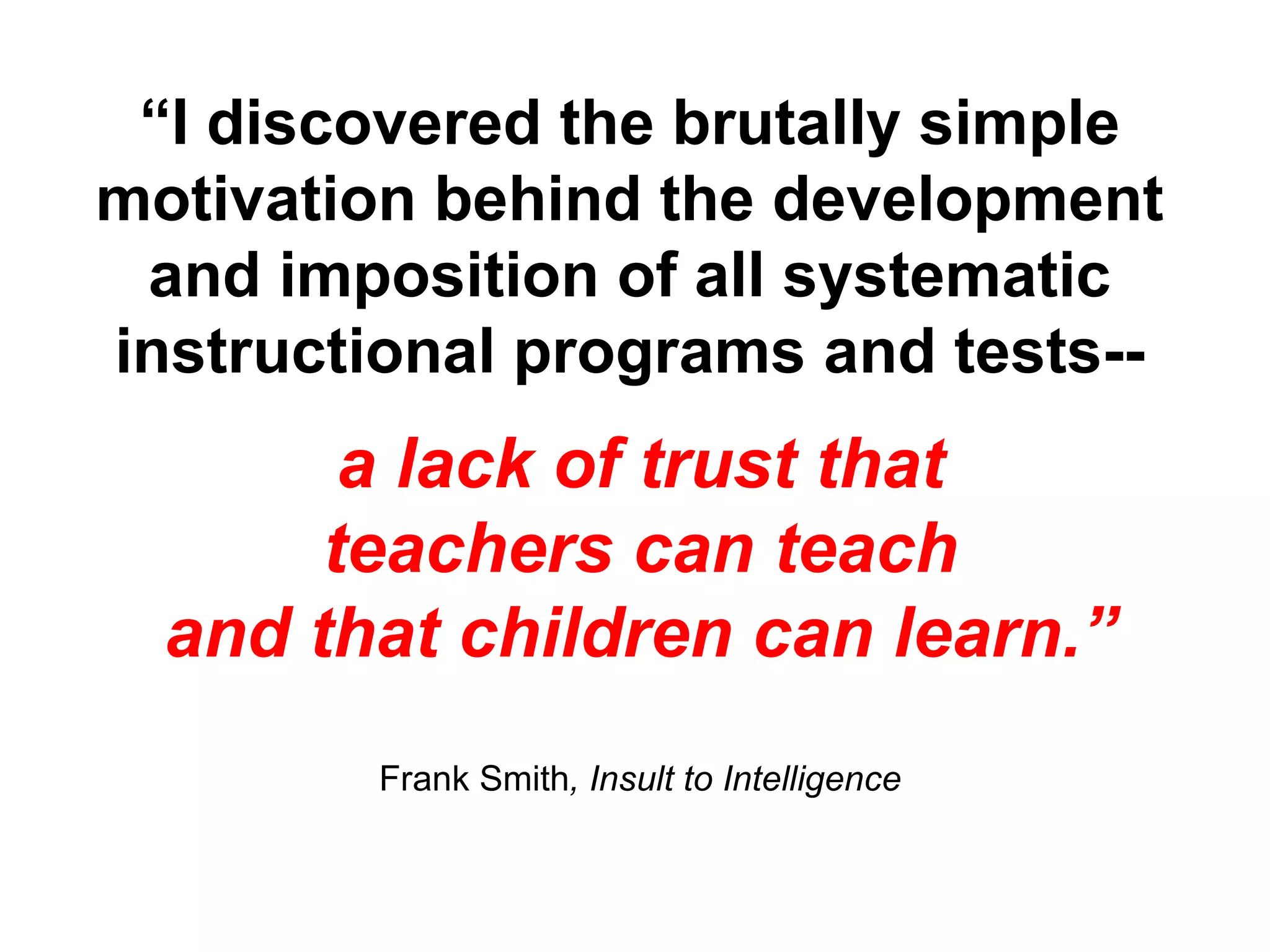 “ I discovered the brutally simple motivation behind the development and imposition of all systematic instructional programs and tests-- a lack of trust that teachers can teach and that children can learn.” Frank Smith , Insult to Intelligence 