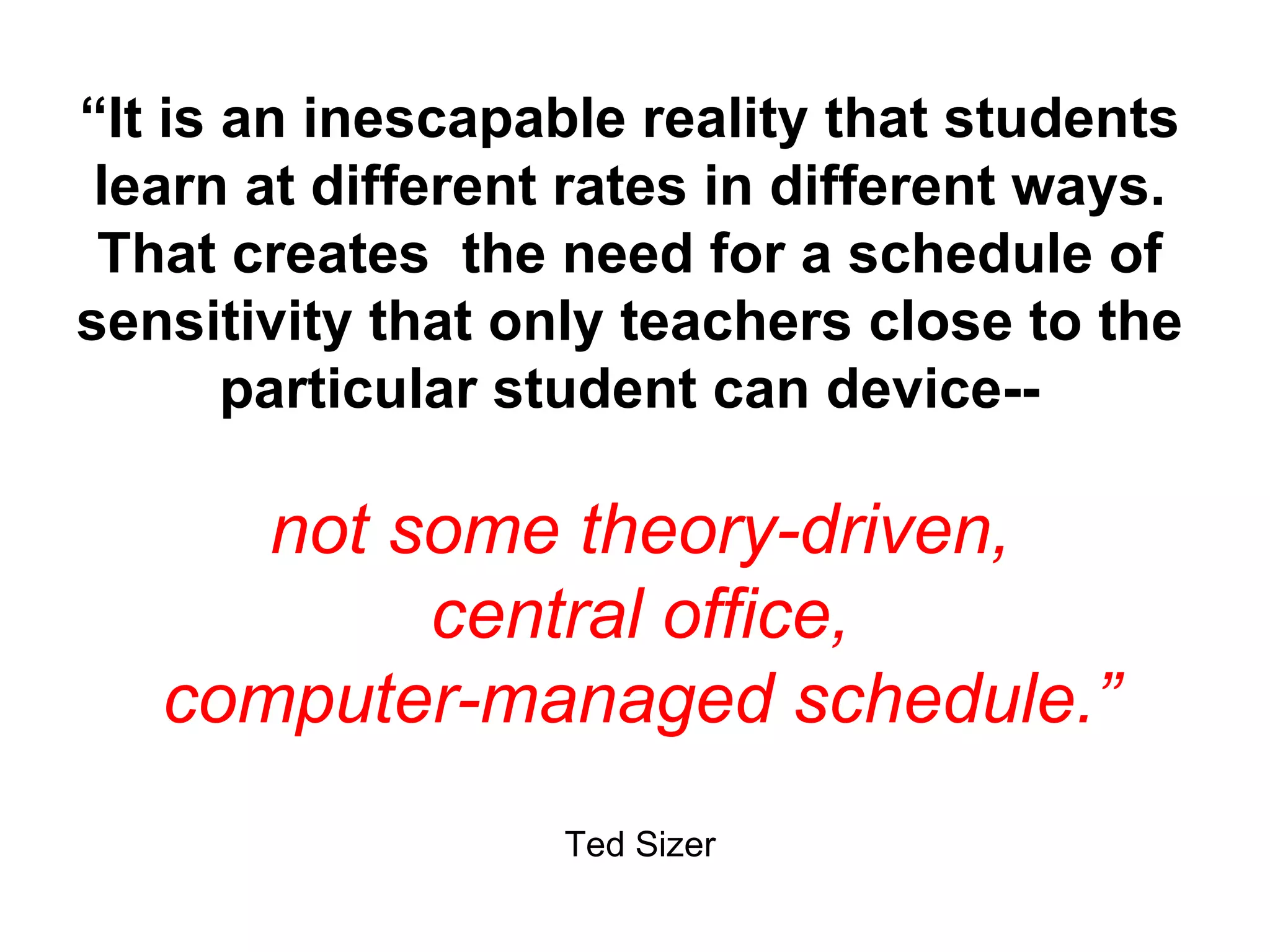 “ It is an inescapable reality that students learn at different rates in different ways. That creates  the need for a schedule of sensitivity that only teachers close to the particular student can device-- not some theory-driven, central office, computer-managed schedule.” Ted Sizer 