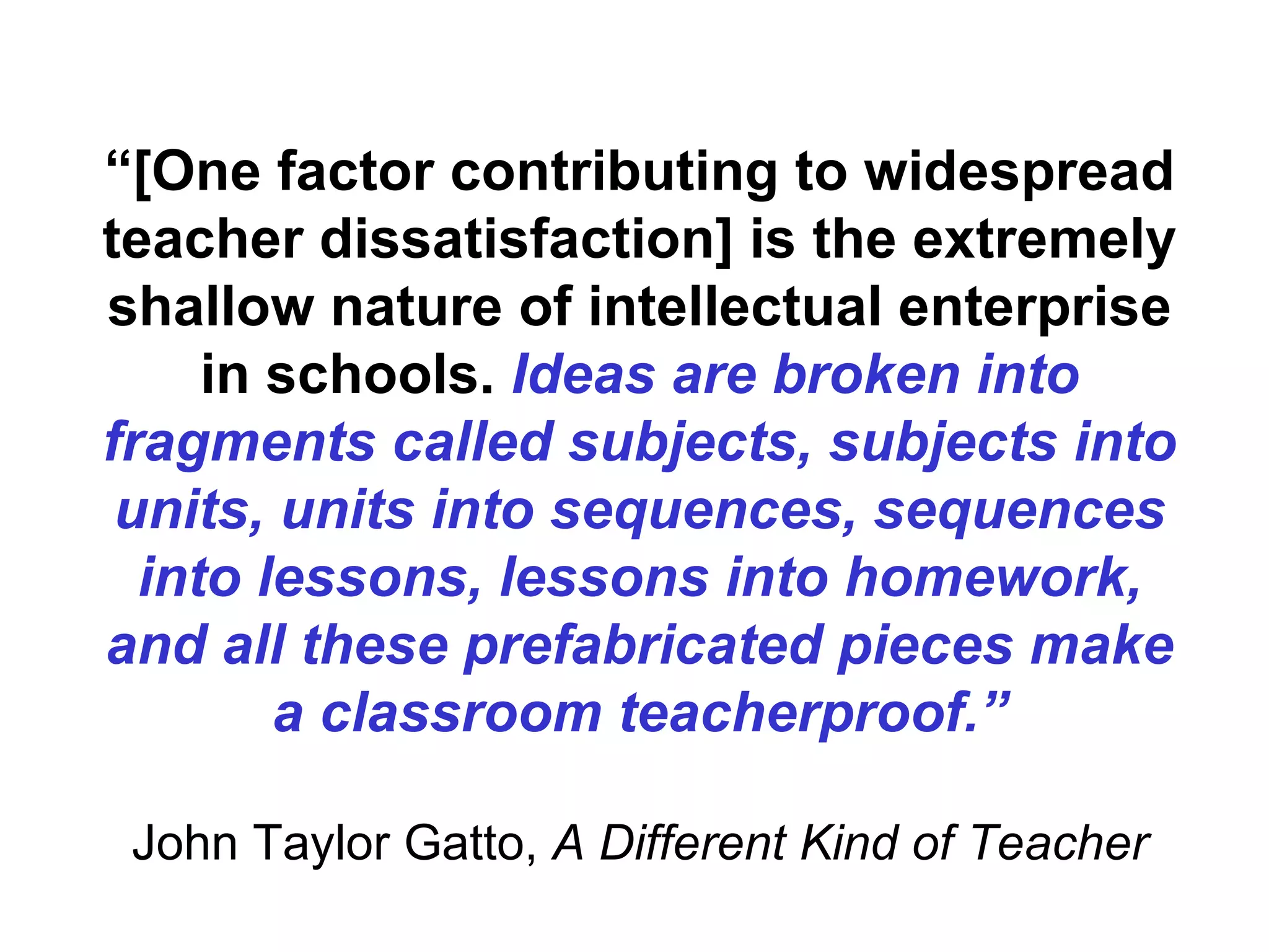 “ [One factor contributing to widespread teacher dissatisfaction] is the extremely shallow nature of intellectual enterprise in schools.  Ideas are broken into fragments called subjects, subjects into units, units into sequences, sequences into lessons, lessons into homework, and all these prefabricated pieces make a classroom teacherproof.” John Taylor Gatto,  A Different Kind of Teacher 