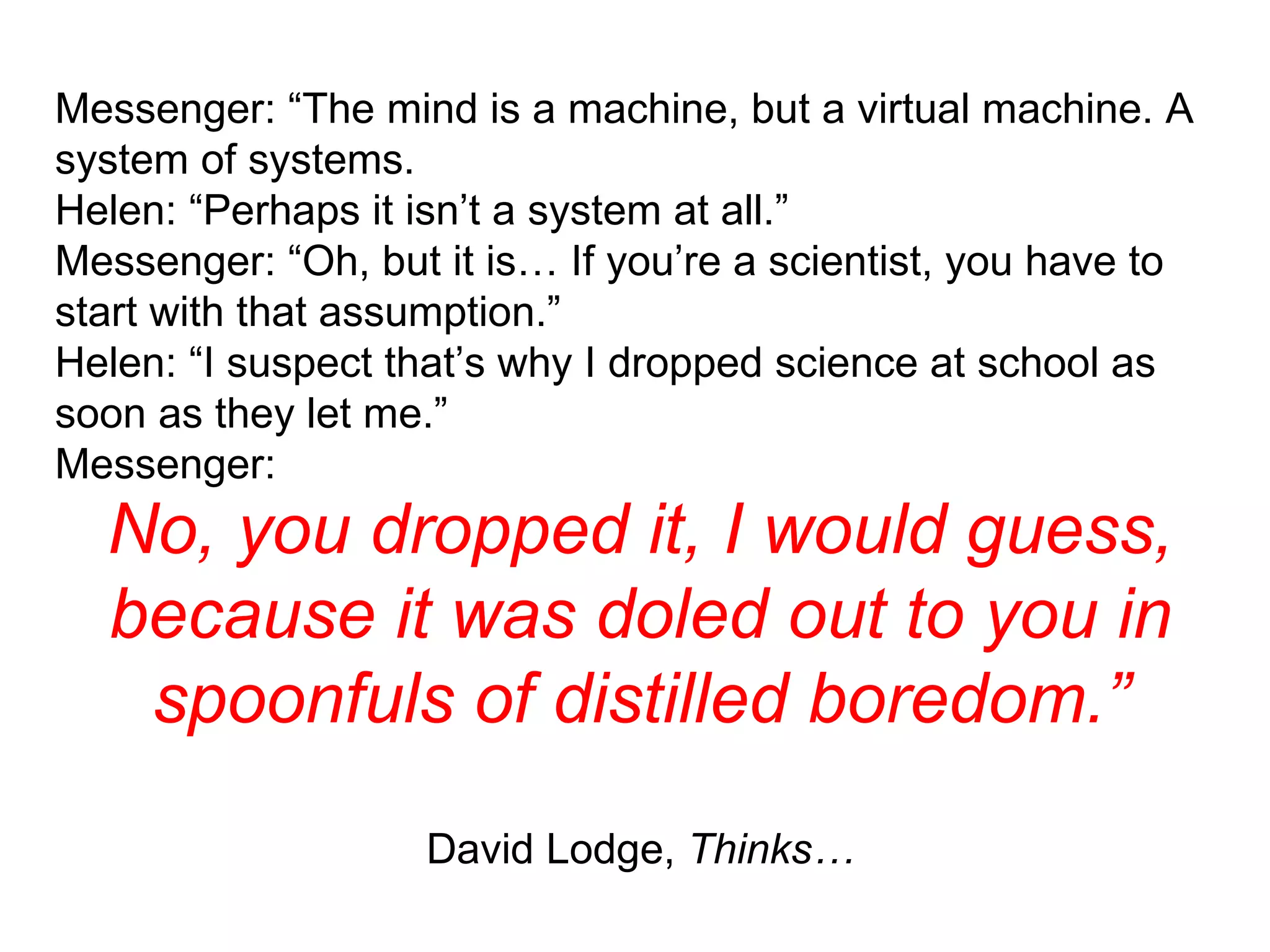 Messenger: “The mind is a machine, but a virtual machine. A system of systems. Helen: “Perhaps it isn’t a system at all.” Messenger: “Oh, but it is… If you’re a scientist, you have to start with that assumption.” Helen: “I suspect that’s why I dropped science at school as soon as they let me.” Messenger: No, you dropped it, I would guess, because it was doled out to you in spoonfuls of distilled boredom.” David Lodge,  Thinks… 