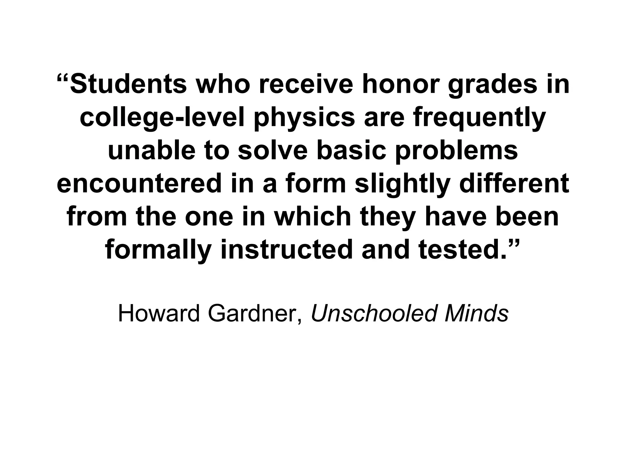 “ Students who receive honor grades in college-level physics are frequently unable to solve basic problems encountered in a form slightly different from the one in which they have been formally instructed and tested.” Howard Gardner,  Unschooled Minds 