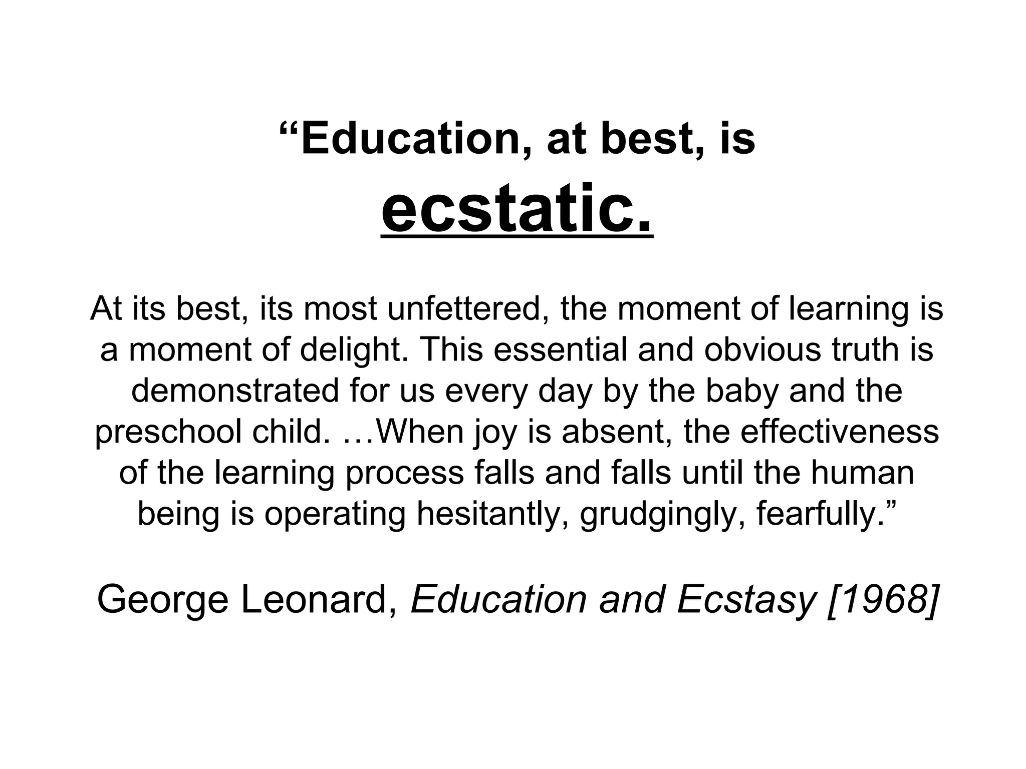 “ Education, at best, is ecstatic. At its best, its most unfettered, the moment of learning is a moment of delight. This essential and obvious truth is demonstrated for us every day by the baby and the preschool child. …When joy is absent, the effectiveness of the learning process falls and falls until the human being is operating hesitantly, grudgingly, fearfully.” George Leonard,  Education and Ecstasy [1968] 