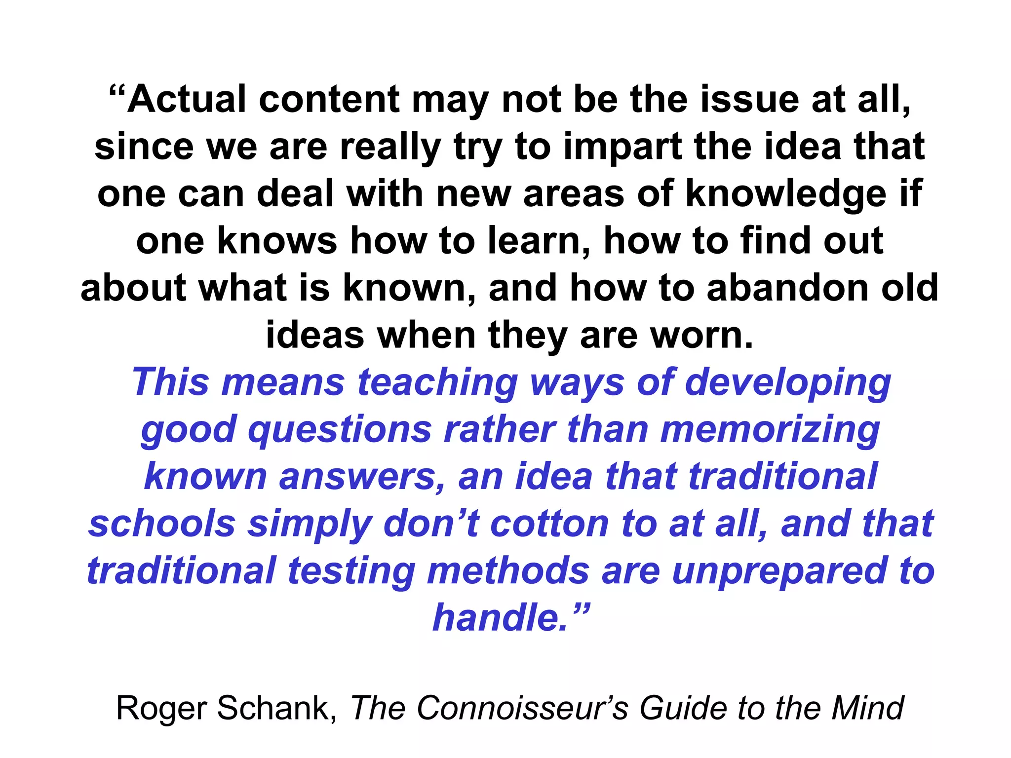 “ Actual content may not be the issue at all, since we are really try to impart the idea that one can deal with new areas of knowledge if one knows how to learn, how to find out about what is known, and how to abandon old ideas when they are worn. This means teaching ways of developing good questions rather than memorizing known answers, an idea that traditional schools simply don’t cotton to at all, and that traditional testing methods are unprepared to handle.” Roger Schank,  The Connoisseur’s Guide to the Mind 