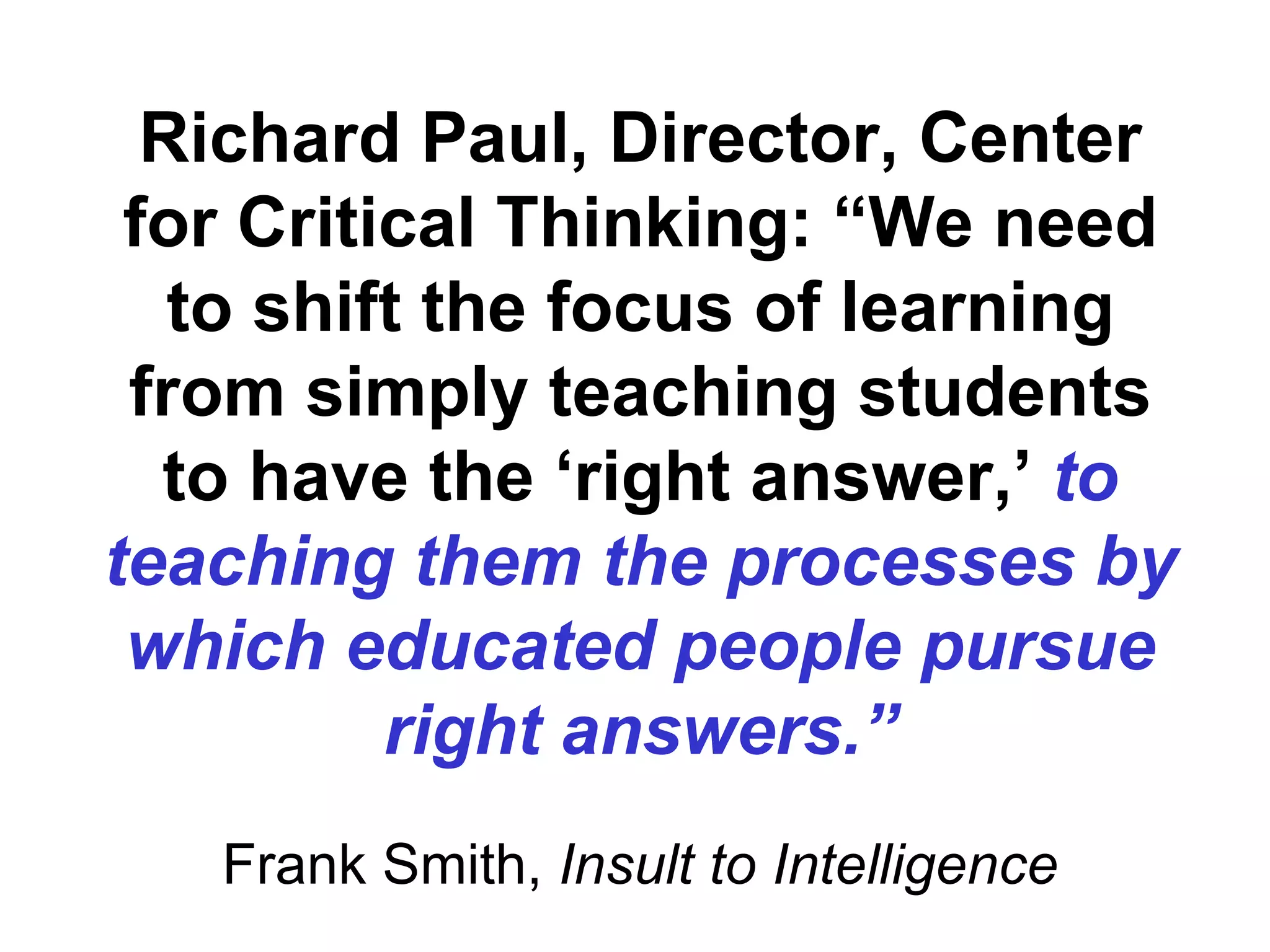 Richard Paul, Director, Center for Critical Thinking: “We need to shift the focus of learning from simply teaching students to have the ‘right answer,’  to teaching them the processes by which educated people pursue right answers.” Frank Smith,  Insult to Intelligence 