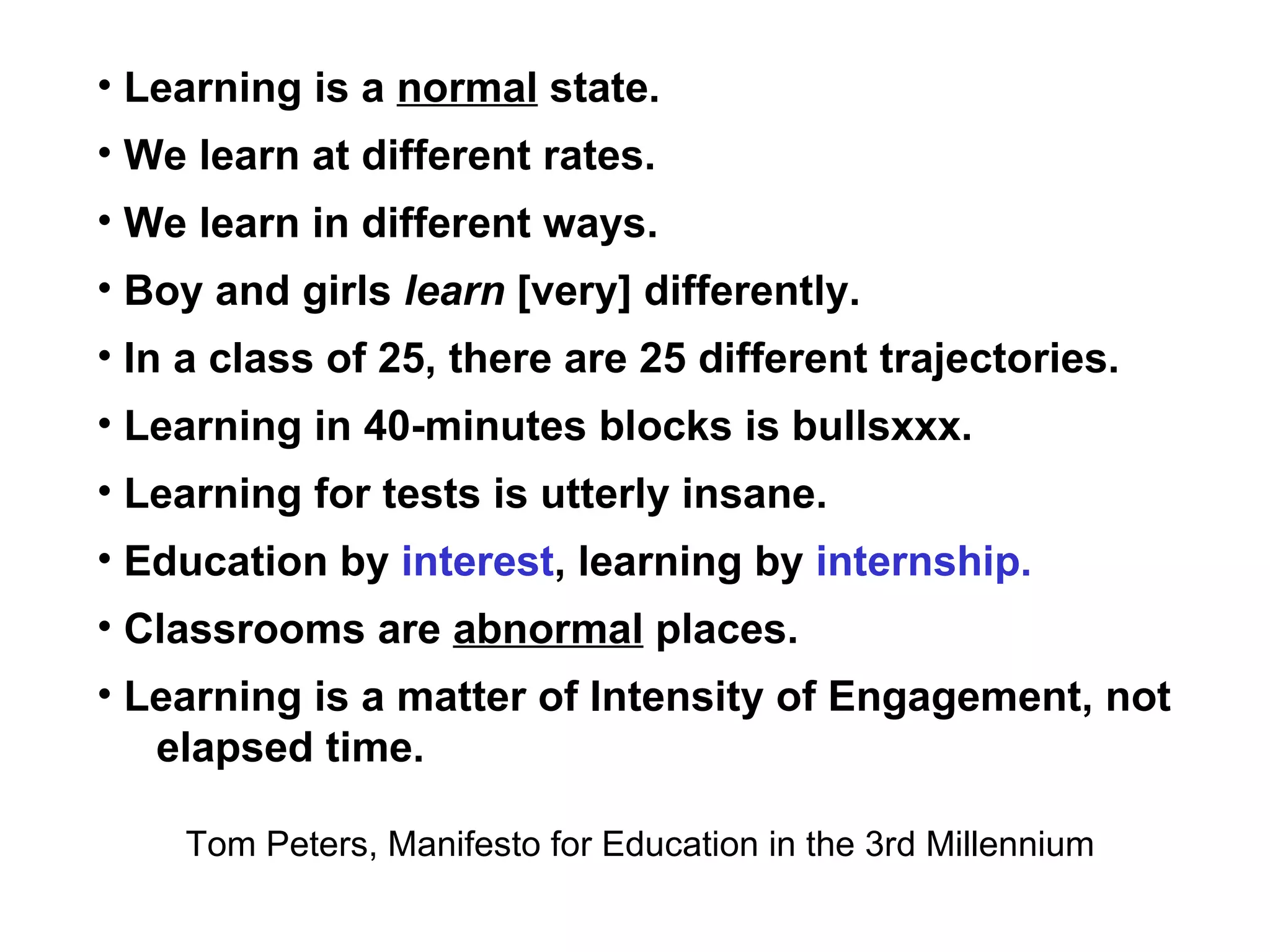 Learning is a  normal  state. We learn at different rates. We learn in different ways. Boy and girls  learn  [very] differently. In a class of 25, there are 25 different trajectories. Learning in 40-minutes blocks is bullsxxx. Learning for tests is utterly insane. Education by  interest , learning by  internship. Classrooms are  abnormal  places. Learning is a matter of Intensity of Engagement, not  elapsed time. Tom Peters, Manifesto for Education in the 3rd Millennium 