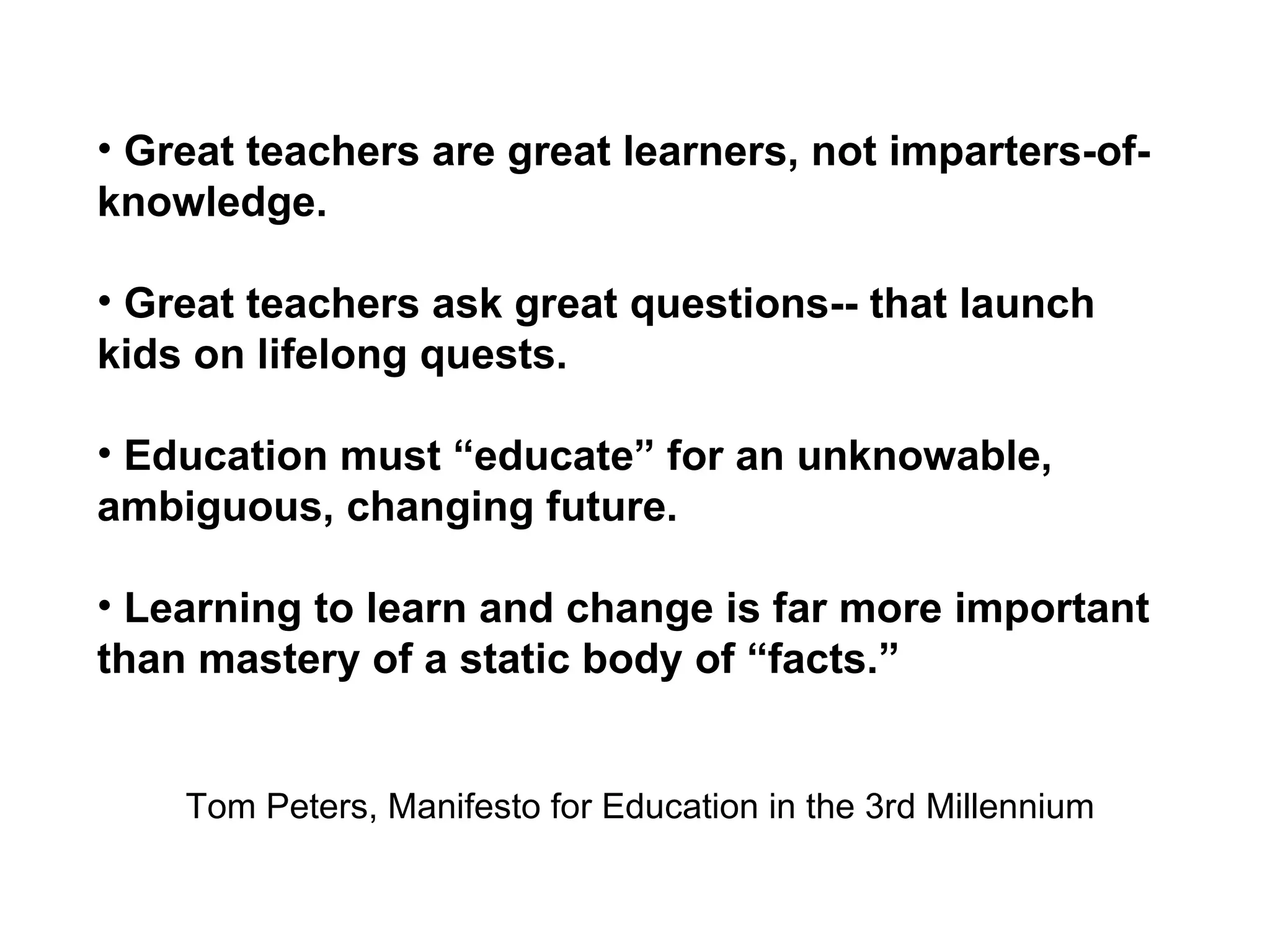 Great teachers are great learners, not imparters-of-knowledge. Great teachers ask great questions-- that launch kids on lifelong quests. Education must “educate” for an unknowable, ambiguous, changing future. Learning to learn and change is far more important than mastery of a static body of “facts.” Tom Peters, Manifesto for Education in the 3rd Millennium 