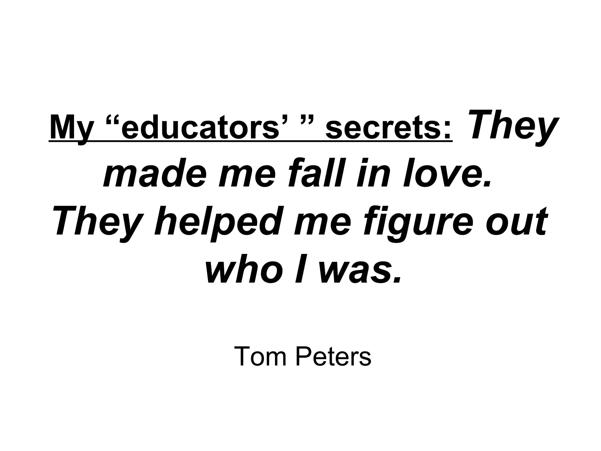 My “educators’ ” secrets:   They made me fall in love.  They helped me figure out  who I was. Tom Peters 