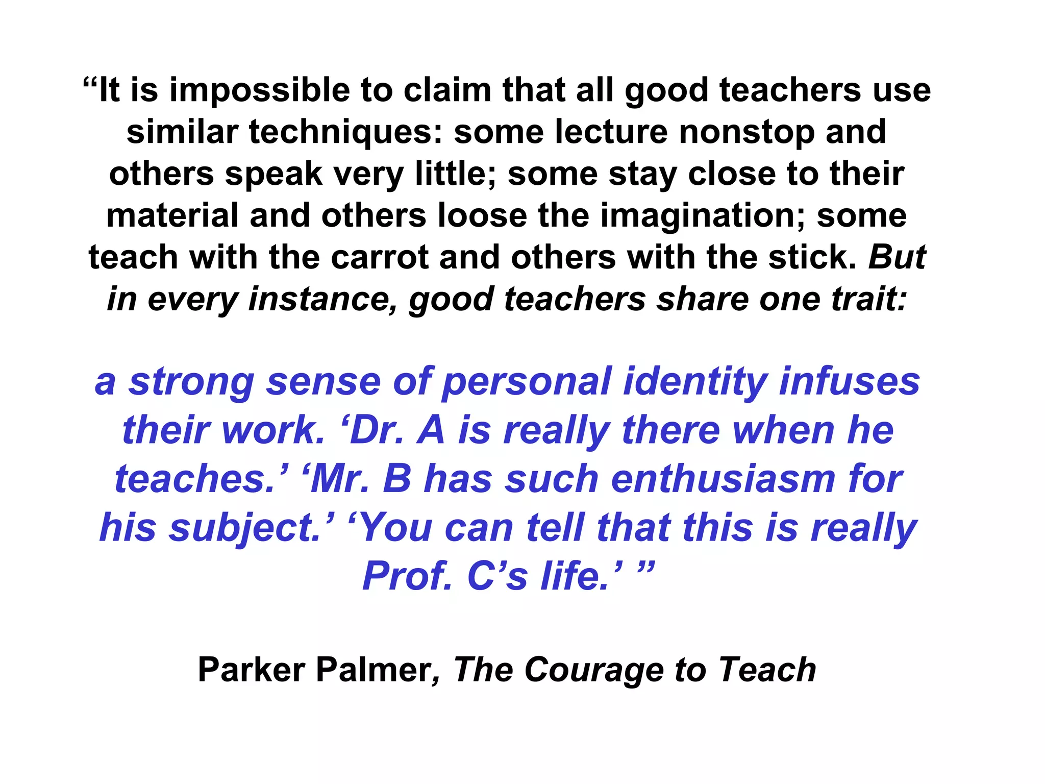 “ It is impossible to claim that all good teachers use similar techniques: some lecture nonstop and others speak very little; some stay close to their material and others loose the imagination; some teach with the carrot and others with the stick.  But in every instance, good teachers share one trait: a strong sense of personal identity infuses their work. ‘Dr. A is really there when he teaches.’ ‘Mr. B has such enthusiasm for his subject.’ ‘You can tell that this is really Prof. C’s life.’ ” Parker Palmer , The Courage to Teach 
