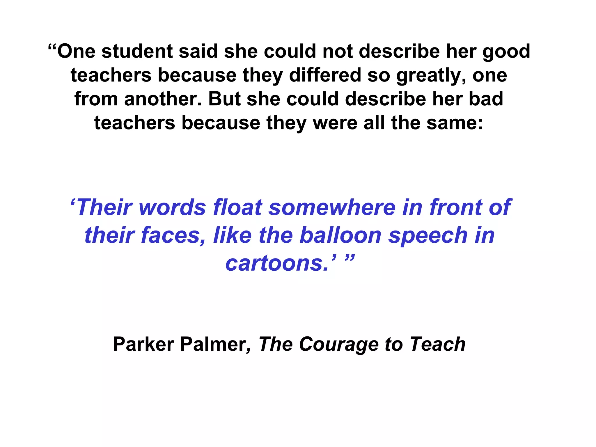 “ One student said she could not describe her good teachers because they differed so greatly, one from another. But she could describe her bad teachers because they were all the same: ‘ Their words float somewhere in front of their faces, like the balloon speech in cartoons.’ ” Parker Palmer , The Courage to Teach 