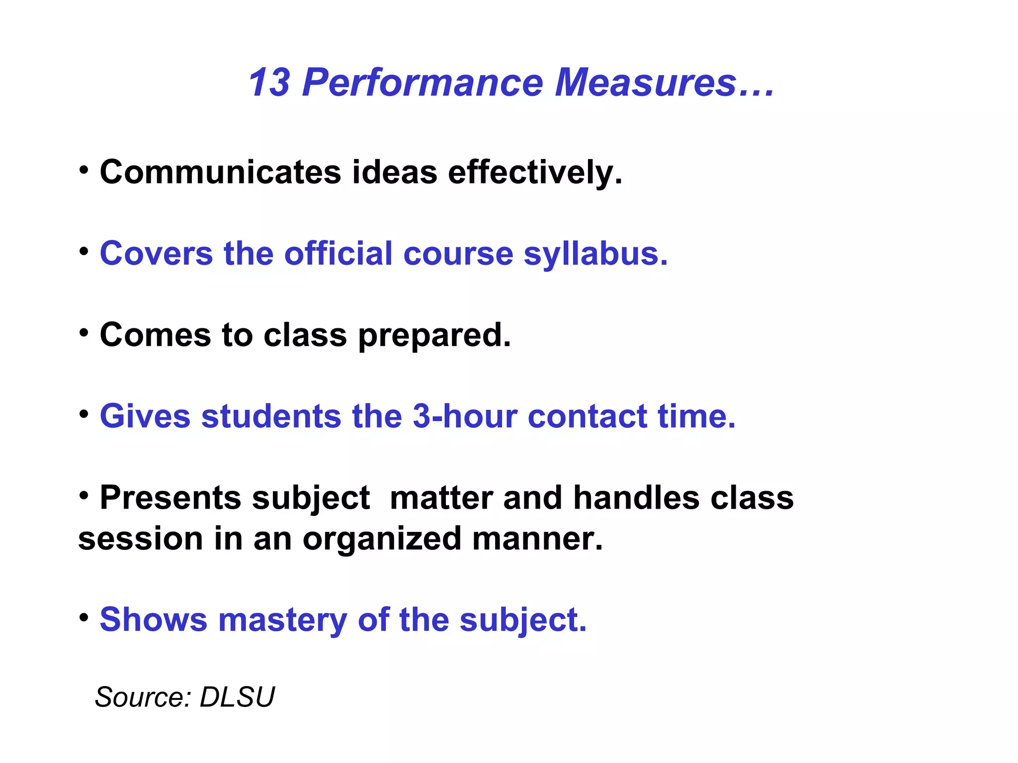 Communicates ideas effectively. Covers the official course syllabus. Comes to class prepared. Gives students the 3-hour contact time.   Presents subject  matter and handles class session in an organized manner. Shows mastery of the subject. Source: DLSU 13 Performance Measures… 