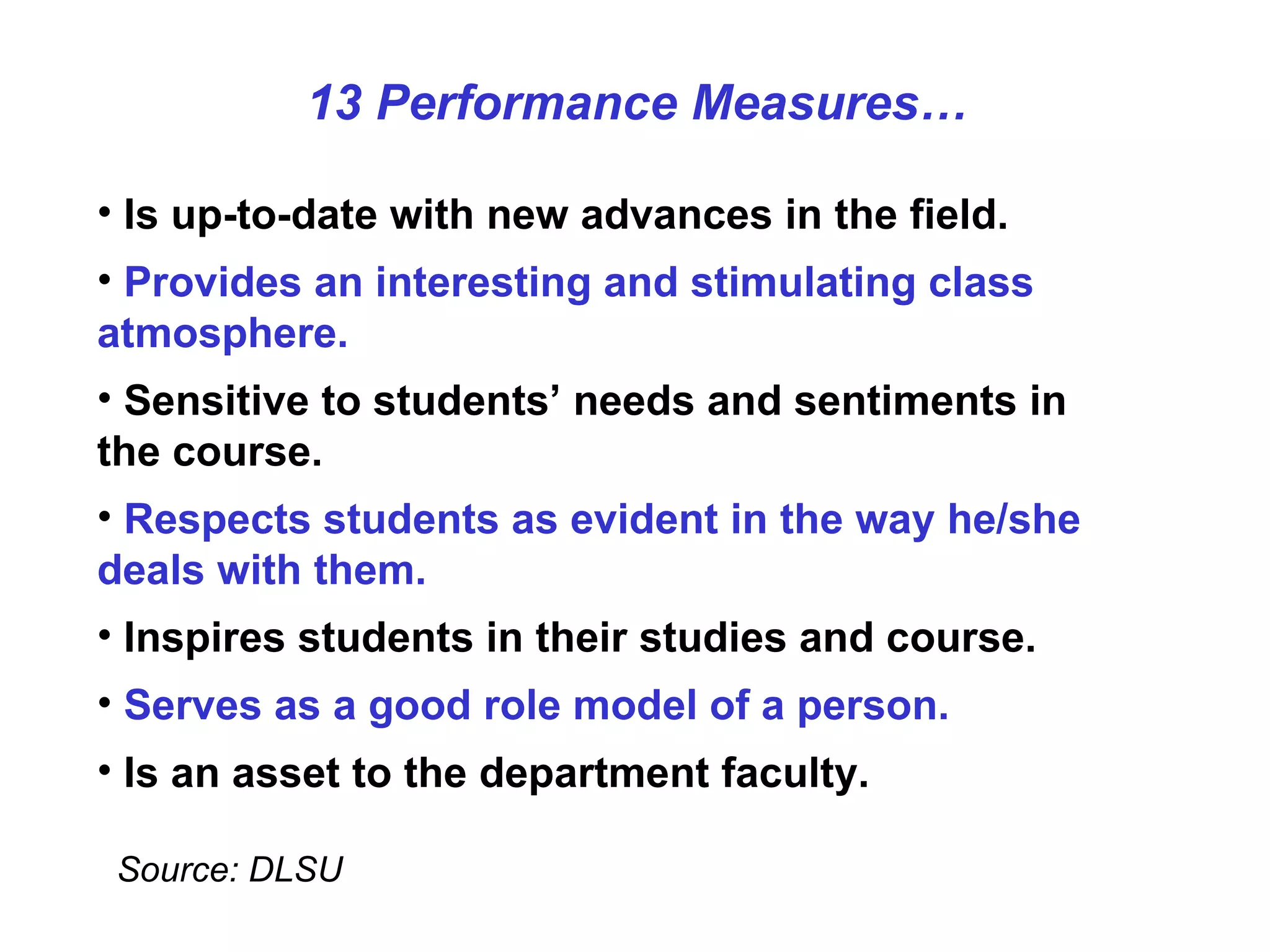 Is up-to-date with new advances in the field. Provides an interesting and stimulating class atmosphere. Sensitive to students’ needs and sentiments in the course. Respects students as evident in the way he/she deals with them.   Inspires students in their studies and course. Serves as a good role model of a person. Is an asset to the department faculty. Source: DLSU 13 Performance Measures… 
